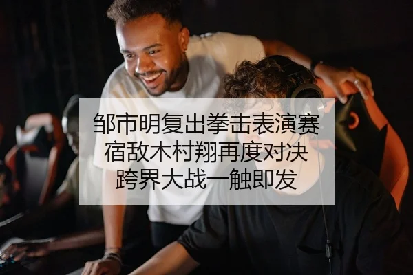 邹市明复出拳击表演赛 宿敌木村翔再度对决 跨界大战一触即发