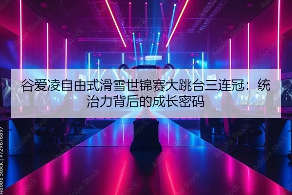 谷爱凌自由式滑雪世锦赛大跳台三连冠：统治力背后的成长密码